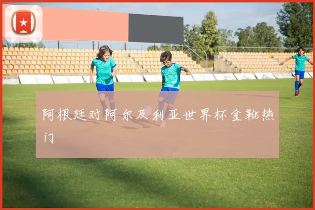 阿根廷对阿尔及利亚世界杯金靴热门
