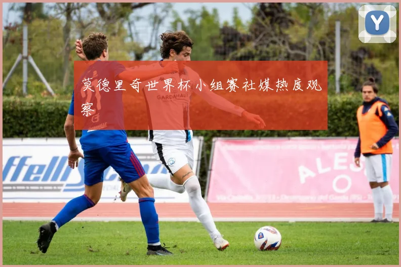 莫德里奇世界杯小组赛社媒热度观察