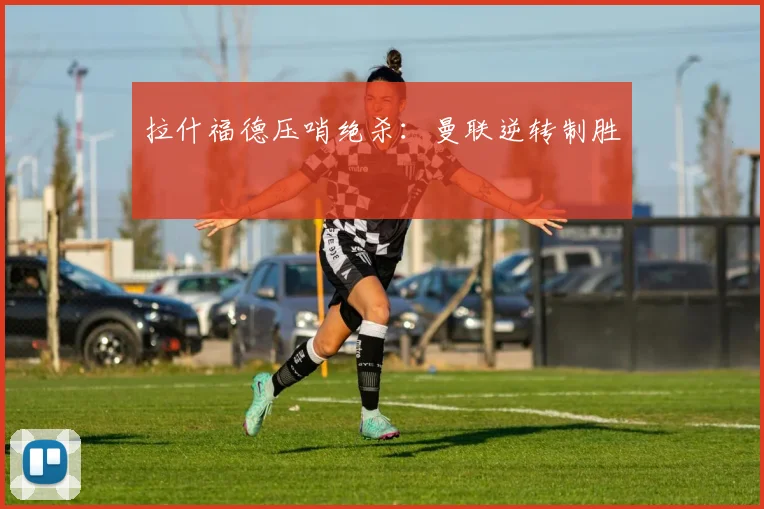 拉什福德压哨绝杀：曼联逆转制胜