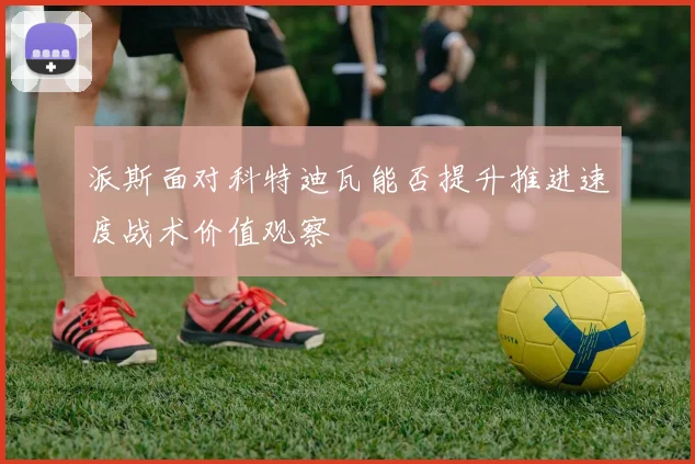 派斯面对科特迪瓦能否提升推进速度战术价值观察
