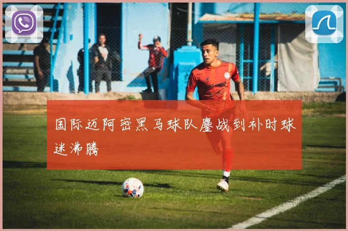 国际迈阿密黑马球队鏖战到补时球迷沸腾