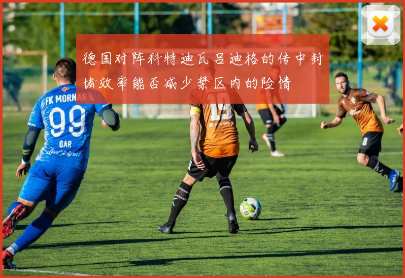 德国对阵科特迪瓦吕迪格的传中封堵效率能否减少禁区内的险情