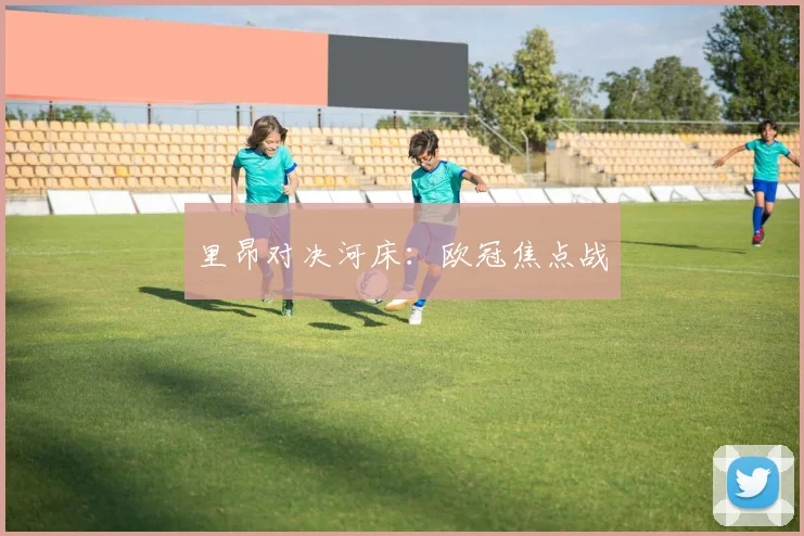 里昂对决河床：欧冠焦点战