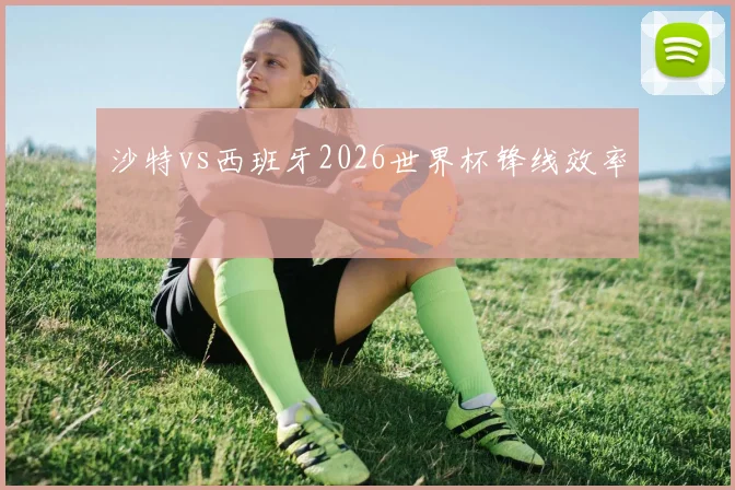 沙特vs西班牙2026世界杯锋线效率