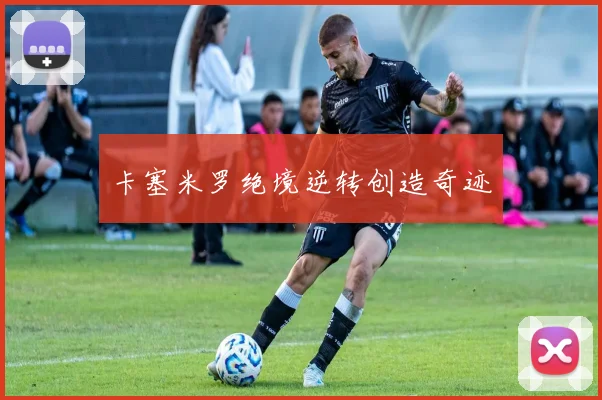 卡塞米罗绝境逆转创造奇迹