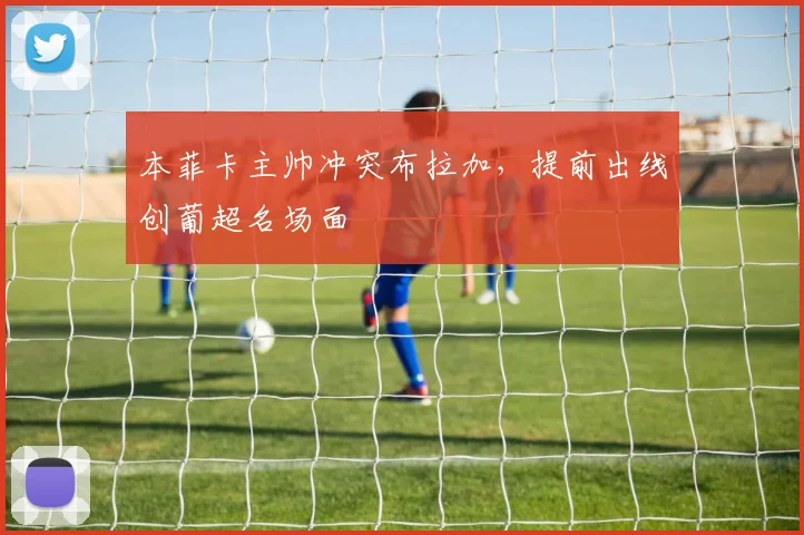 本菲卡主帅冲突布拉加，提前出线创葡超名场面