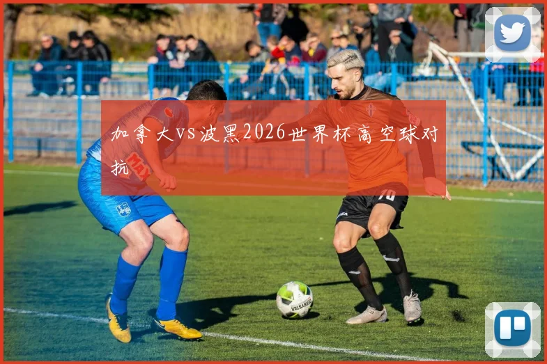 加拿大vs波黑2026世界杯高空球对抗