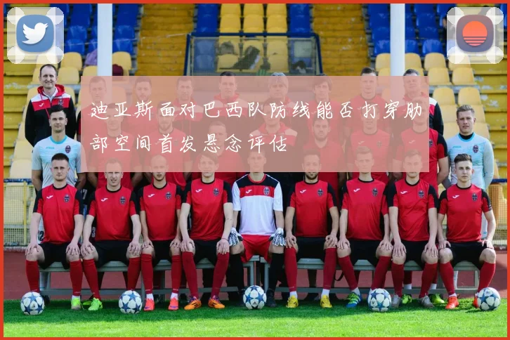 迪亚斯面对巴西队防线能否打穿肋部空间首发悬念评估
