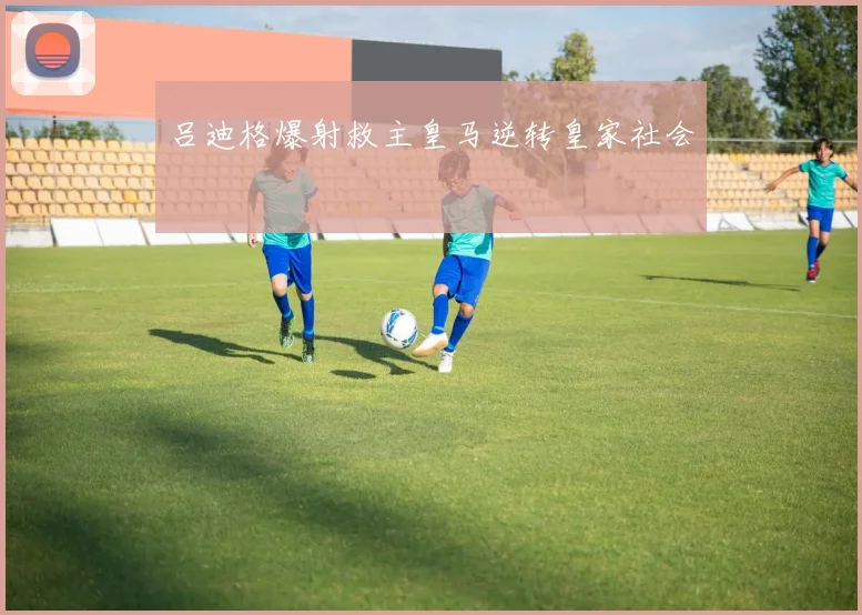吕迪格爆射救主皇马逆转皇家社会