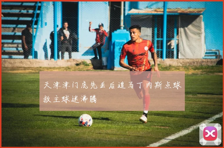 天津津门虎先丢后追马丁内斯点球救主球迷沸腾