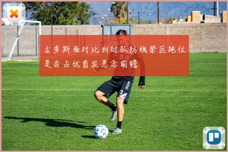 古多斯面对比利时队防线禁区跑位是否占优首发悬念前瞻