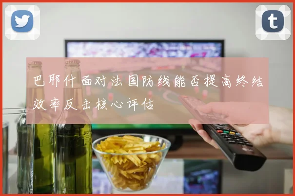 巴耶什面对法国防线能否提高终结效率反击核心评估