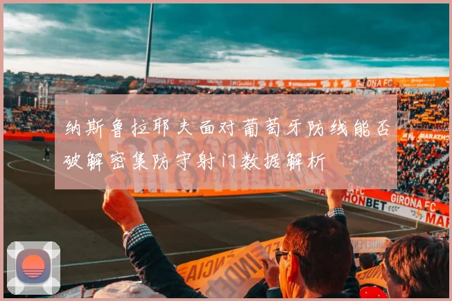 纳斯鲁拉耶夫面对葡萄牙防线能否破解密集防守射门数据解析