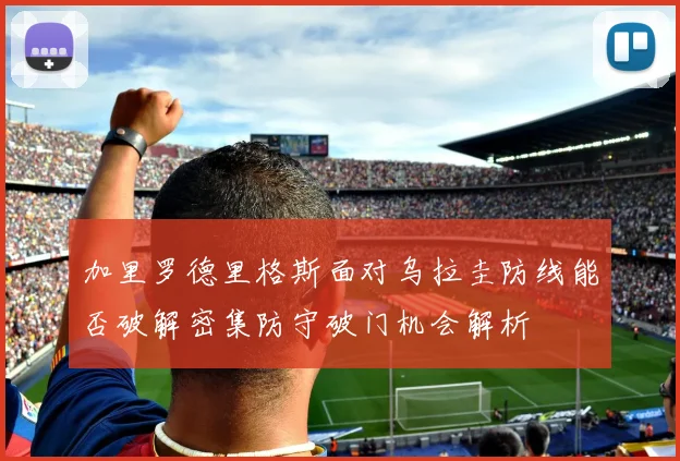 加里罗德里格斯面对乌拉圭防线能否破解密集防守破门机会解析