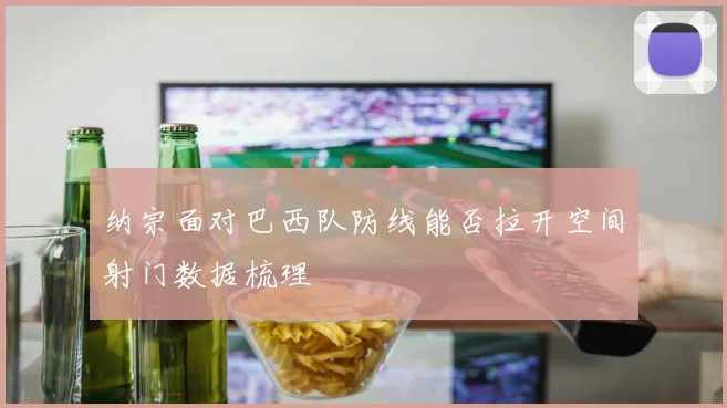 纳宗面对巴西队防线能否拉开空间射门数据梳理