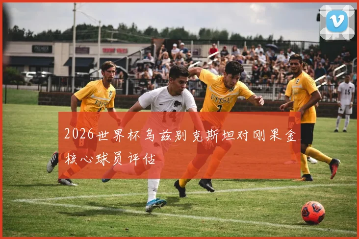 2026世界杯乌兹别克斯坦对刚果金核心球员评估