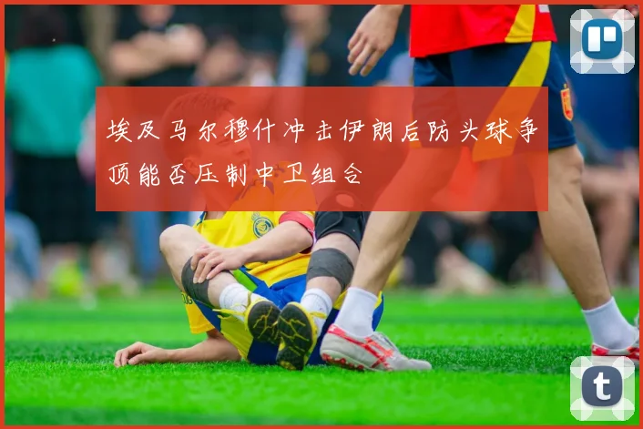 埃及马尔穆什冲击伊朗后防头球争顶能否压制中卫组合