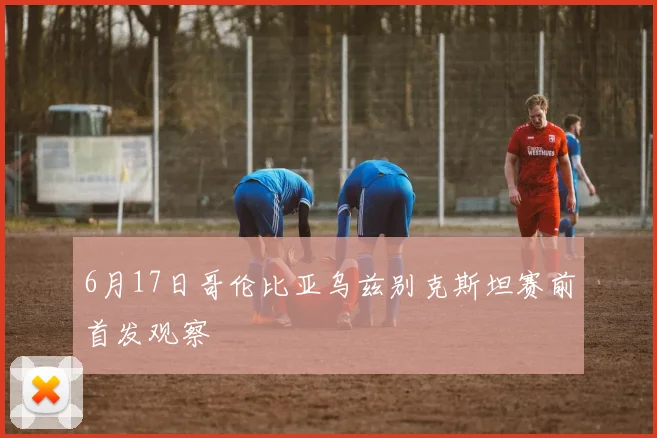 6月17日哥伦比亚乌兹别克斯坦赛前首发观察