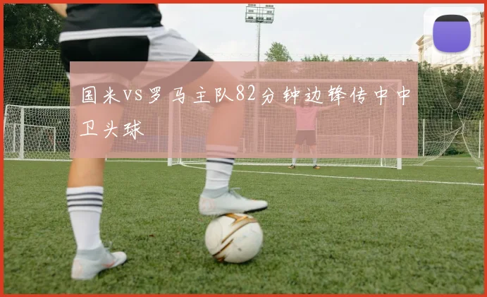 国米vs罗马主队82分钟边锋传中中卫头球