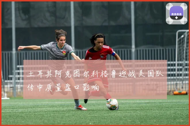 土耳其阿克图尔科格鲁迎战美国队传中质量盘口影响
