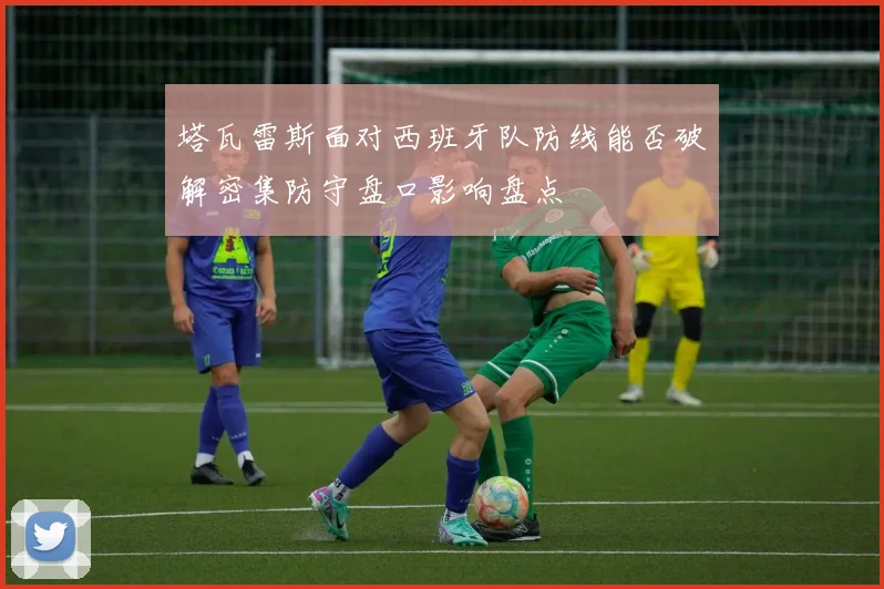 塔瓦雷斯面对西班牙队防线能否破解密集防守盘口影响盘点