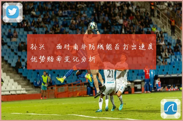 孙兴慜面对南非防线能否打出速度优势赔率变化分析