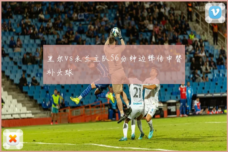 里尔vs米兰主队56分钟边锋传中替补头球