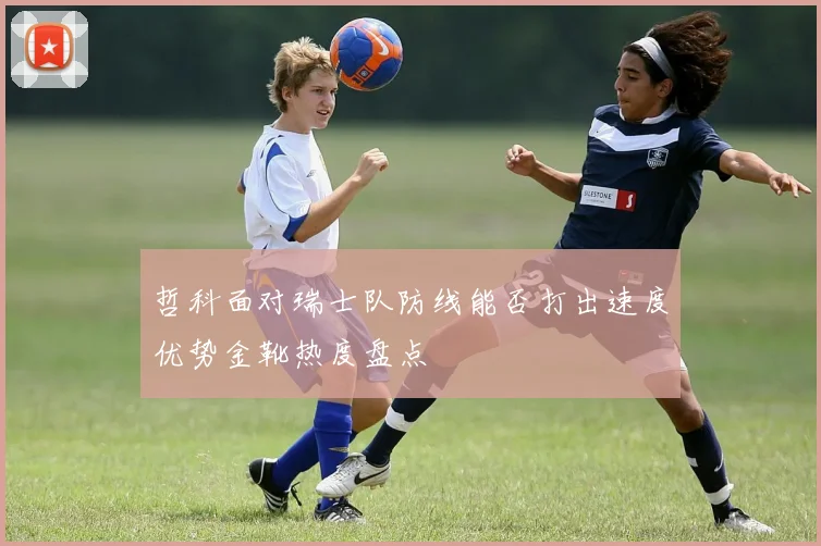 哲科面对瑞士队防线能否打出速度优势金靴热度盘点