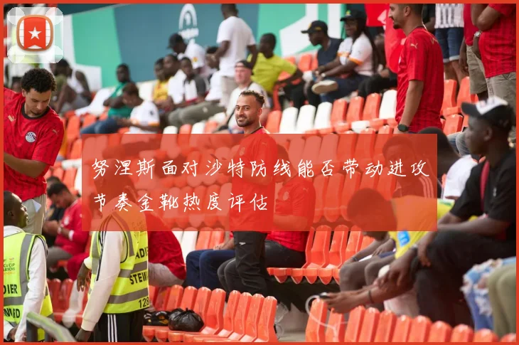 努涅斯面对沙特防线能否带动进攻节奏金靴热度评估