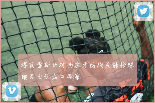 塔瓦雷斯面对西班牙防线关键传球能否出现盘口观察