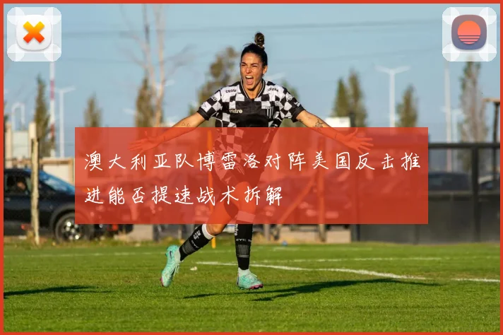 澳大利亚队博雷洛对阵美国反击推进能否提速战术拆解