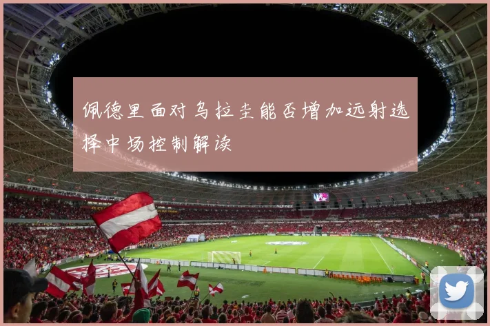 佩德里面对乌拉圭能否增加远射选择中场控制解读