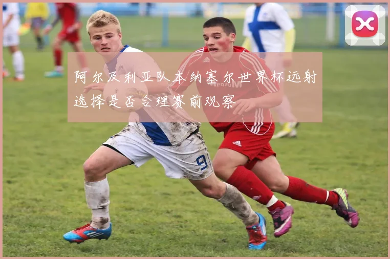 阿尔及利亚队本纳塞尔世界杯远射选择是否合理赛前观察