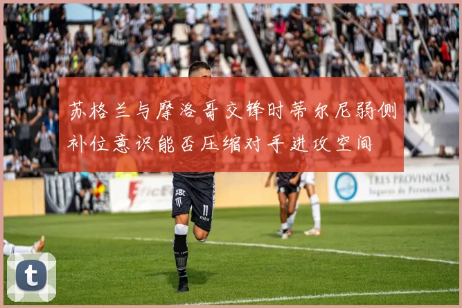 苏格兰与摩洛哥交锋时蒂尔尼弱侧补位意识能否压缩对手进攻空间