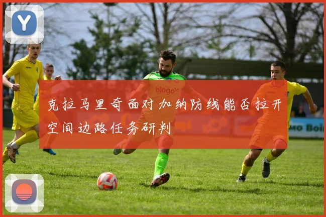 克拉马里奇面对加纳防线能否拉开空间边路任务研判