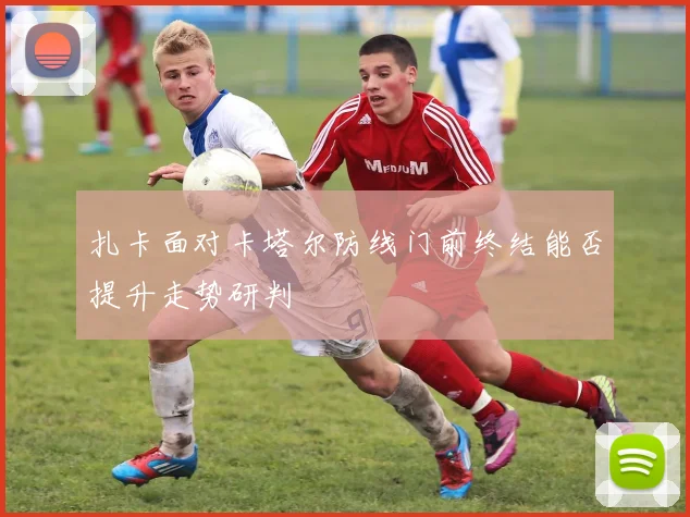 扎卡面对卡塔尔防线门前终结能否提升走势研判
