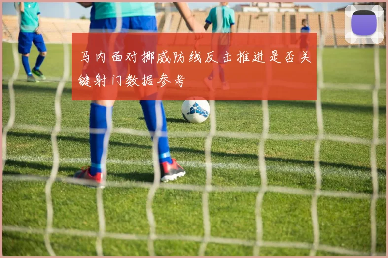 马内面对挪威防线反击推进是否关键射门数据参考