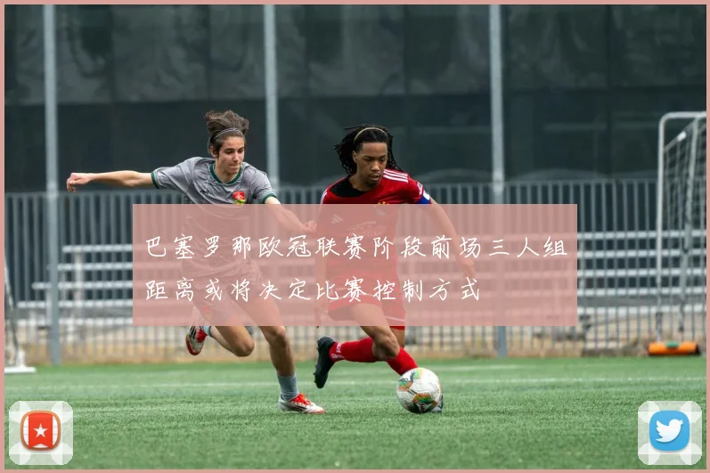 巴塞罗那欧冠联赛阶段前场三人组距离或将决定比赛控制方式