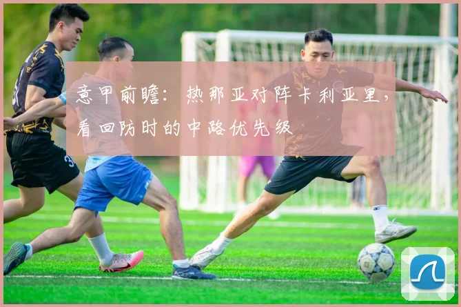 意甲前瞻：热那亚对阵卡利亚里，看回防时的中路优先级