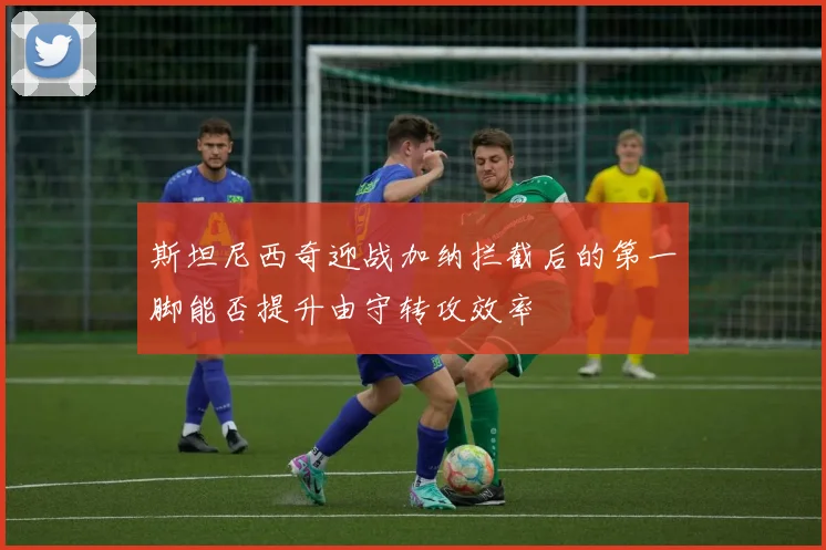斯坦尼西奇迎战加纳拦截后的第一脚能否提升由守转攻效率