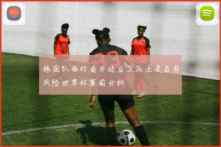 韩国队面对南非边后卫压上是否有风险世界杯赛前分析