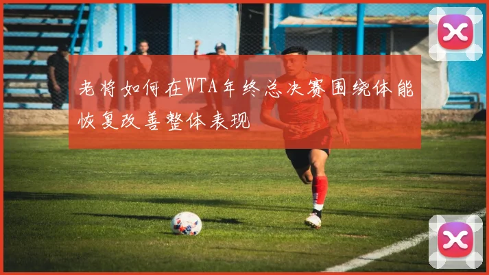 老将如何在WTA年终总决赛围绕体能恢复改善整体表现