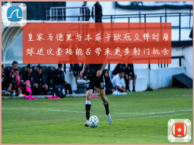 皇家马德里与本菲卡欧冠交锋时角球进攻套路能否带来更多射门机会